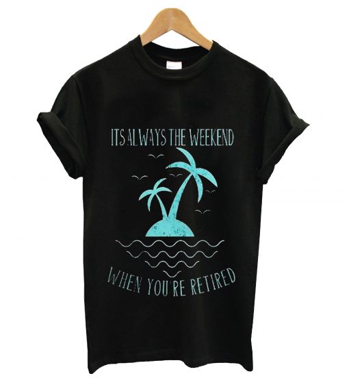 Its always the wekeend when you're retired t-shirt